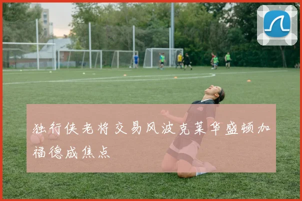 独行侠老将交易风波克莱华盛顿加福德成焦点