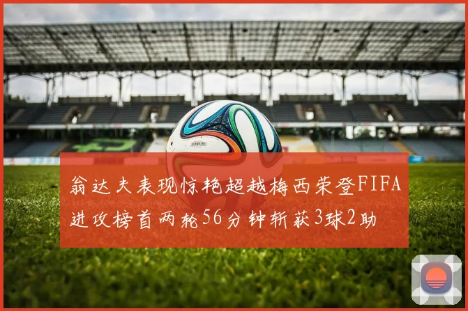 翁达夫表现惊艳超越梅西荣登FIFA进攻榜首两轮56分钟斩获3球2助