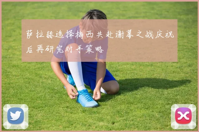萨拉赫选择梅西共赴谢幕之战庆祝后再研究对手策略
