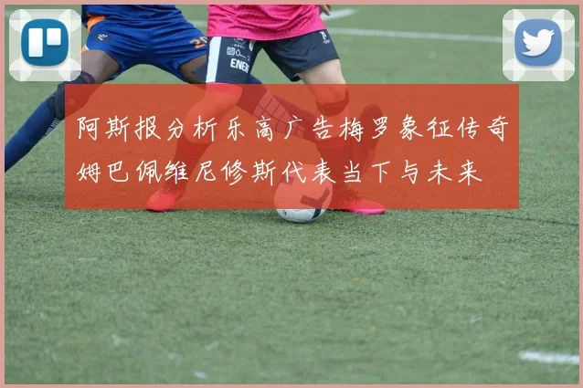 阿斯报分析乐高广告梅罗象征传奇姆巴佩维尼修斯代表当下与未来