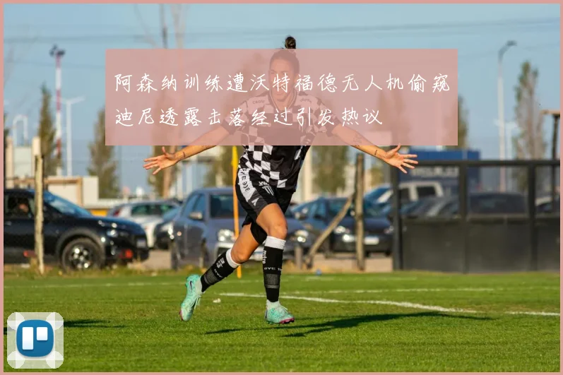 阿森纳训练遭沃特福德无人机偷窥迪尼透露击落经过引发热议