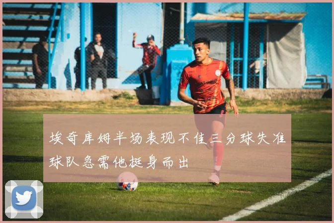 埃奇库姆半场表现不佳三分球失准球队急需他挺身而出