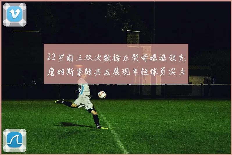22岁前三双次数榜东契奇遥遥领先詹姆斯紧随其后展现年轻球员实力