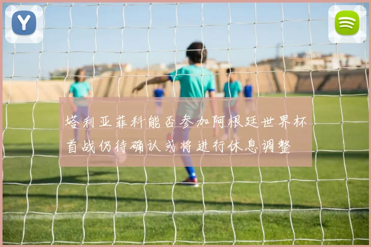 塔利亚菲科能否参加阿根廷世界杯首战仍待确认或将进行休息调整
