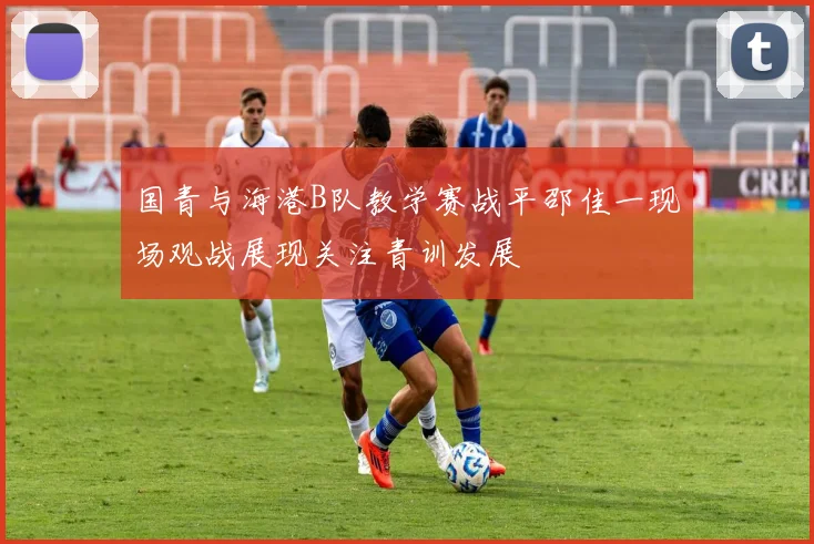 国青与海港B队教学赛战平邵佳一现场观战展现关注青训发展