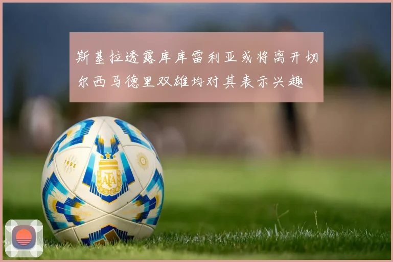 斯基拉透露库库雷利亚或将离开切尔西马德里双雄均对其表示兴趣
