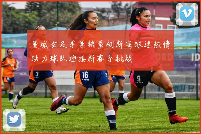 曼城女足季票销量创新高球迷热情助力球队迎接新赛季挑战