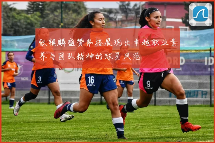 张镇麟盛赞弗格展现出卓越职业素养与团队精神的球员风范