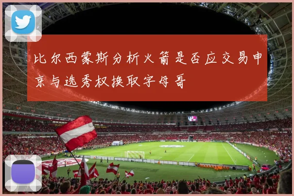 比尔西蒙斯分析火箭是否应交易申京与选秀权换取字母哥