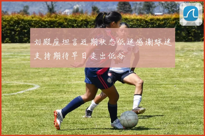 刘殿座坦言近期状态低迷感谢球迷支持期待早日走出低谷