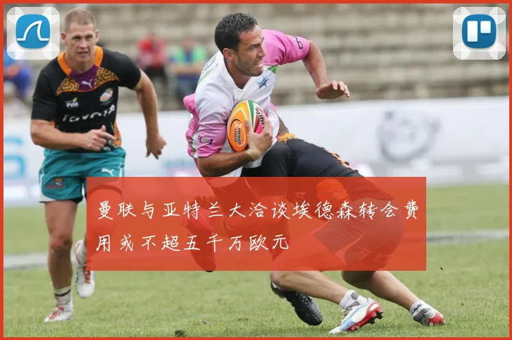 曼联与亚特兰大洽谈埃德森转会费用或不超五千万欧元