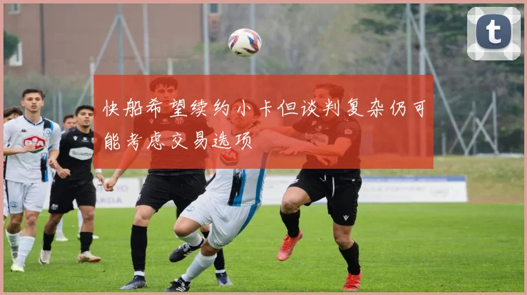 快船希望续约小卡但谈判复杂仍可能考虑交易选项