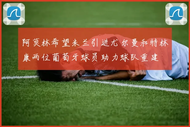 阿莫林希望米兰引进尤尔曼和特林康两位葡萄牙球员助力球队重建