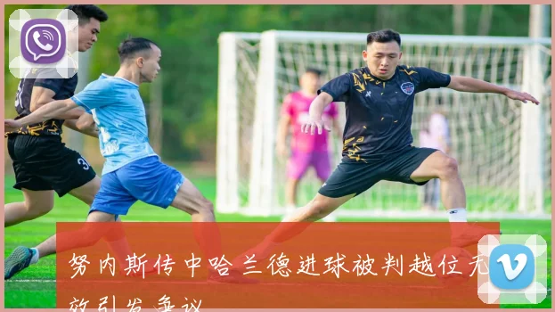努内斯传中哈兰德进球被判越位无效引发争议