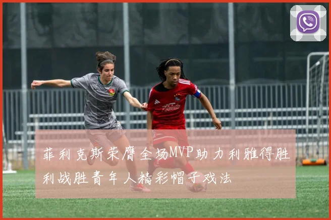菲利克斯荣膺全场MVP助力利雅得胜利战胜青年人精彩帽子戏法