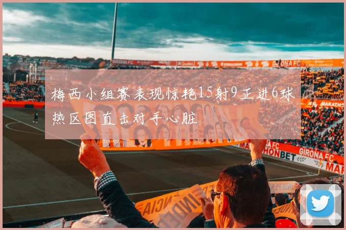 梅西小组赛表现惊艳15射9正进6球热区图直击对手心脏