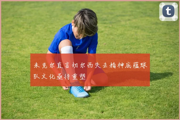 米克尔直言切尔西失去精神底蕴球队文化亟待重塑