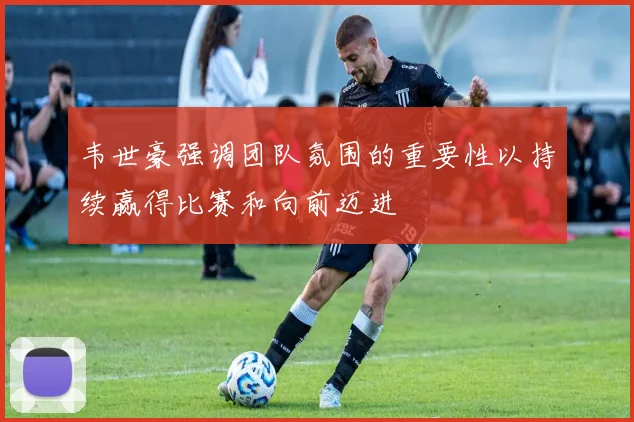 韦世豪强调团队氛围的重要性以持续赢得比赛和向前迈进
