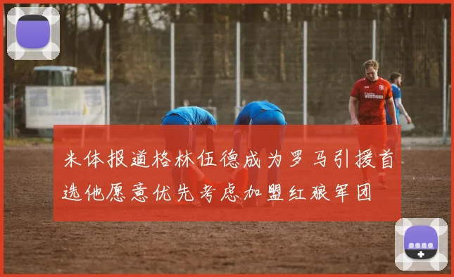 米体报道格林伍德成为罗马引援首选他愿意优先考虑加盟红狼军团
