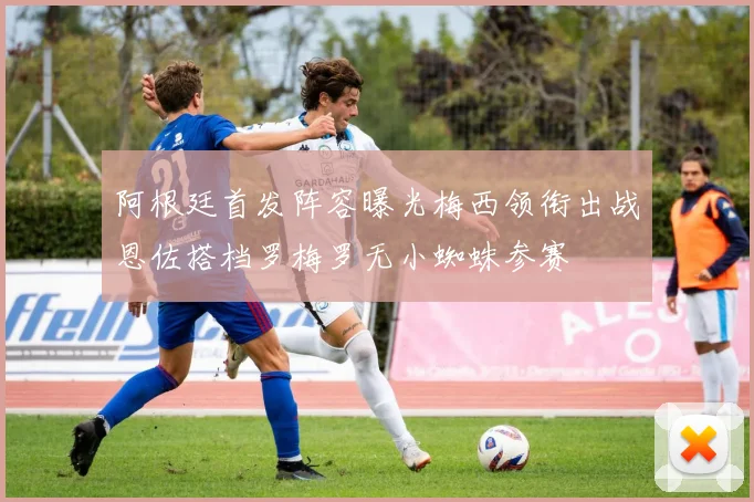 阿根廷首发阵容曝光梅西领衔出战恩佐搭档罗梅罗无小蜘蛛参赛