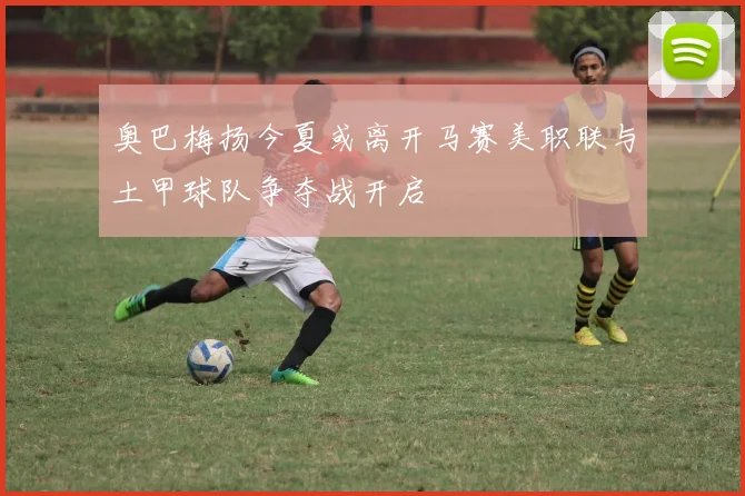 奥巴梅扬今夏或离开马赛美职联与土甲球队争夺战开启