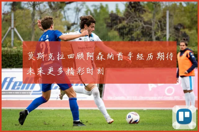 莫斯克拉回顾阿森纳首季经历期待未来更多精彩时刻