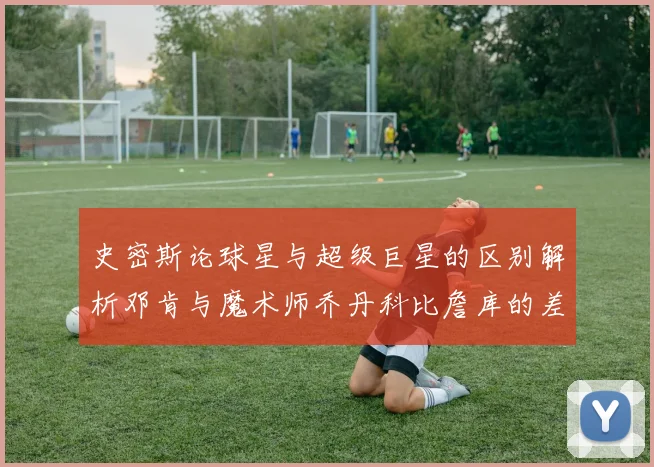 史密斯论球星与超级巨星的区别解析邓肯与魔术师乔丹科比詹库的差异