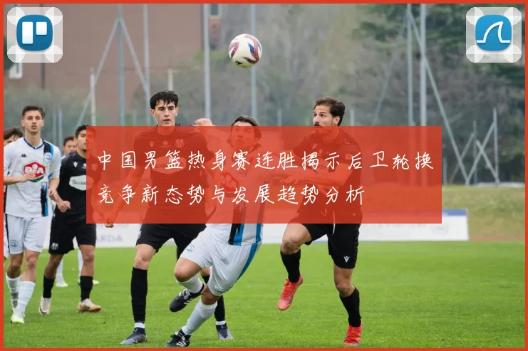 中国男篮热身赛连胜揭示后卫轮换竞争新态势与发展趋势分析