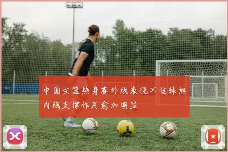 中国女篮热身赛外线表现不佳韩旭内线支撑作用愈加明显