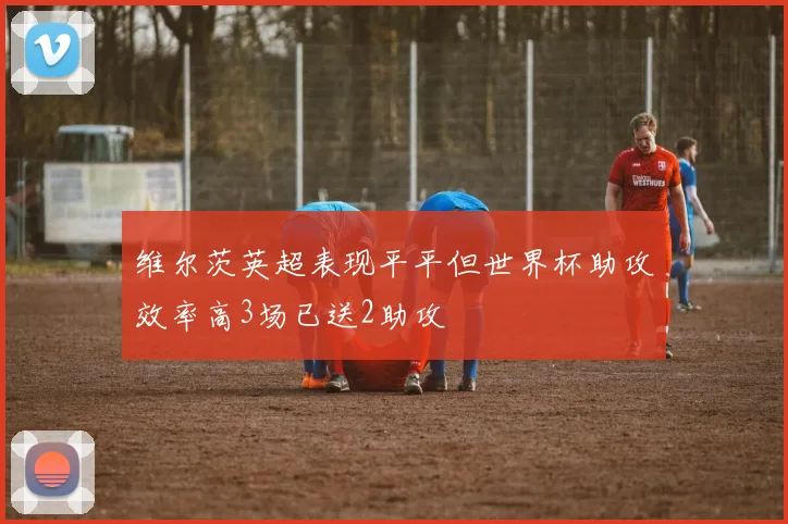 维尔茨英超表现平平但世界杯助攻效率高3场已送2助攻