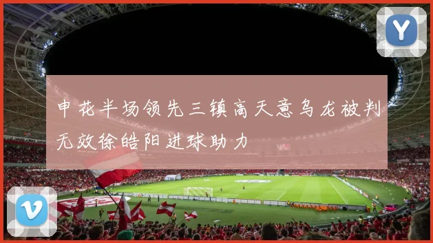 申花半场领先三镇高天意乌龙被判无效徐皓阳进球助力