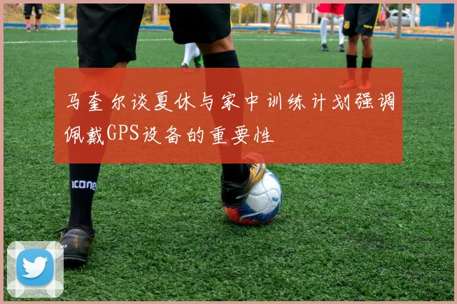 马奎尔谈夏休与家中训练计划强调佩戴GPS设备的重要性